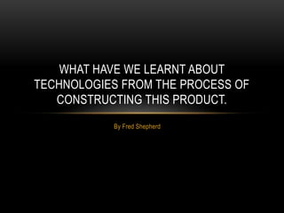 By Fred Shepherd
WHAT HAVE WE LEARNT ABOUT
TECHNOLOGIES FROM THE PROCESS OF
CONSTRUCTING THIS PRODUCT.
 