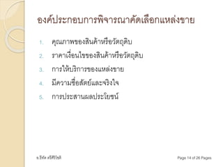 อ.ธีทัต ตรีศิริโชติ Page 14 of 26 Pages
องค์ประกอบการพิจารณาคัดเลือกแหล่งขาย
1. คุณภาพของสินค้าหรือวัตถุดิบ
2. ราคาเงื่อนไขของสินค้าหรือวัตถุดิบ
3. การให้บริการของแหล่งขาย
4. มีความซื่อสัตย์และจริงใจ
5. การประสานผลประโยชน์
 