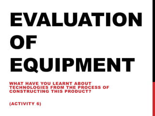 EVALUATION
OF
EQUIPMENT
WHAT HAVE YOU LEARNT ABOUT
TECHNOLOGIES FROM THE PROCESS OF
CONSTRUCTING THIS PRODUCT?
(ACTIVITY 6)
 