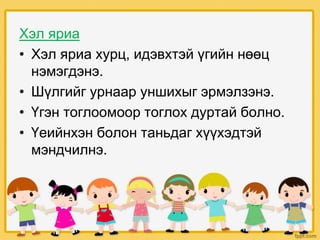 Хэл яриа
• Хэл яриа хурц, идэвхтэй үгийн нөөц
нэмэгдэнэ.
• Шүлгийг урнаар уншихыг эрмэлзэнэ.
• Үгэн тоглоомоор тоглох дуртай болно.
• Үеийнхэн болон таньдаг хүүхэдтэй
мэндчилнэ.
 