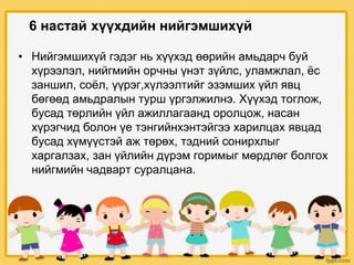 • Нийгэмшихүй гэдэг нь хүүхэд өөрийн амьдарч буй
хүрээлэл, нийгмийн орчны үнэт зүйлс, уламжлал, ёс
заншил, соёл, үүрэг,хүлээлтийг эзэмших үйл явц
бөгөөд амьдралын турш үргэлжилнэ. Хүүхэд тоглож,
бусад төрлийн үйл ажиллагаанд оролцож, насан
хүрэгчид болон үе тэнгийнхэнтэйгээ харилцах явцад
бусад хүмүүстэй аж төрөх, тэдний сонирхлыг
харгалзах, зан үйлийн дүрэм горимыг мөрдлөг болгох
нийгмийн чадварт суралцана.
6 настай хүүхдийн нийгэмшихүй
 