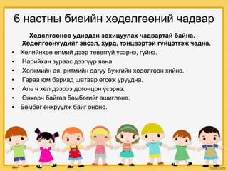 6 настны биеийн хөдөлгөөний чадвар
Хөдөлгөөнөө удирдан зохицуулах чадвартай байна.
Хөдөлгөөнүүдийг эвсэл, хурд, тэнцвэртэй гүйцэтгэж чадна.
• Хөлийнхөө өлмий дээр төвөггүй үсэрнэ, гүйнэ.
• Нарийхан зураас дээгүүр явна.
• Хөгжмийн ая, ритмийн дагуу бужгийн хөдөлгөөн хийнэ.
• Гараа юм бариад шатаар өгсөж уруудна.
• Аль ч хөл дээрээ догонцон үсэрнэ.
• Өнхөрч байгаа бөмбөгийг өшиглөнө.
• Бөмбөг өнхрүүлж байг ононо.
 