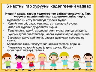 6 настны гар хурууны хөдөлгөөний чадвар
Нүдний хараа, гарын хөдөлгөөнөө сайтар уялдуулна. Гар,
хурууны нарийн нийлмэл хөдөлгөөн хийж чадна.
• Хүрээнээс нь илүү гаргалгүй дүрсийг будна.
• Хүнийг толгой, цээж, хөл, нүд, ам, хамартай зурна.
• Ямар нэг дүрсийг дуурайлгаж зурна.
• Тэгш өнцөгт, дугуй, ам дөрвөлжин, гурвалжин дүрс зурна.
• Бусдын туслалцаатайгаар цаасыг нугалж элдэв дүрс хийнэ.
• Зураасын дагуу хайчилна, цаасыг цавуудаж хооронд нь
наана.
• Баримлаар жижиг хэсгүүдийг чимхэж тогтоож барина.
• Гутлынхаа үдээсийг үднэ (зарим хүүхэд бусдын
туслалцаатайгаар), тайлна.
 