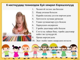 6 настнуудад тохиолдож буй хямрал бэрхшээлүүд
1. Чөлөөтэй тоглох зав багссан
2. Өдөр унтахаа больсон
3. Өдрийн хоолны дэглэм өөрчлөгдсөн
4. Хичээллэх хугацаа уртассан
5. Удаан хугацаагаар суух болсон
6. Хариуцлага өндөрссөн
7. Гэрийн даалгавар хийх болсон
8. Сэтгэл нь тайван биш, гэрийн даалгавар
хийн гэж түгшүүртэй.
9. Орчин өөрчлөгдсөн
10. Эцэг эхийн тавих шаардлага ихэссэн
Энэ бүх бэрхшээлүүдийг даван тулахад
эцэг эхчүүд зөв аргаар ажиллах
хэрэгтэй.
 
