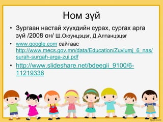 Ном зүй
• Зургаан настай хүүхдийн сурах, сургах арга
зүй /2008 он/ Ш.Оюунцэцэг, Д.Алтанцэцэг
• www.google.com сайтаас
http://www.mecs.gov.mn/data/Education/Zuvlumj_6_nas/
surah-surgah-arga-zui.pdf
• http://www.slideshare.net/bdeegii_9100/6-
11219336
 