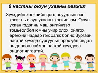 6 настны оюун ухааны хөгжил
Хүүхдийн хөгжлийн цогц асуудлын нэг
хэсэг нь оюун ухааны хөгжил юм. Оюун
ухаан гэдэг нь маш энгийнээр
томьёолбол юмны учир олох, ойлгох,
ерөнхий чадвар гэж хэлж болно.Зургаан
настай хүүхэд сургуульд орох үйл явдал
нь долоон найман настай хүүхдээс
онцлог ялгаатай.
 