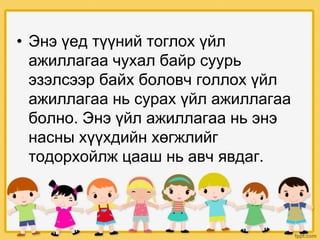 • Энэ үед түүний тоглох үйл
ажиллагаа чухал байр суурь
эзэлсээр байх боловч голлох үйл
ажиллагаа нь сурах үйл ажиллагаа
болно. Энэ үйл ажиллагаа нь энэ
насны хүүхдийн хөгжлийг
тодорхойлж цааш нь авч явдаг.
 