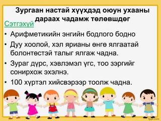 Зургаан настай хүүхдэд оюун ухааны
дараах чадамж төлөвшдөг
Сэтгэхүй
• Арифметикийн энгийн бодлого бодно
• Дуу хоолой, хэл ярианы өнгө ялгаатай
болонтөстэй талыг ялгаж чадна.
• Зураг дүрс, хэвлэмэл үгс, тоо зэргийг
сонирхож эхэлнэ.
• 100 хүртэл хийсвэрээр тоолж чадна.
 