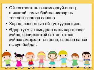 • Ой тогтоолт нь санамсаргүй өнгөц
шинжтэй, юмыг байгаа чигээр нь
тогтоож сэргээн санана.
• Хараа, сонсголын ой түлхүү хөгжинө.
• Өдөр тутмын амьдрал дахь хэрэглэдэг
зүйлс, сонирхолтой сэтгэл татсан
зүйлээ амархан тогтооно, сэргээн санах
нь сул байдаг.
•
 