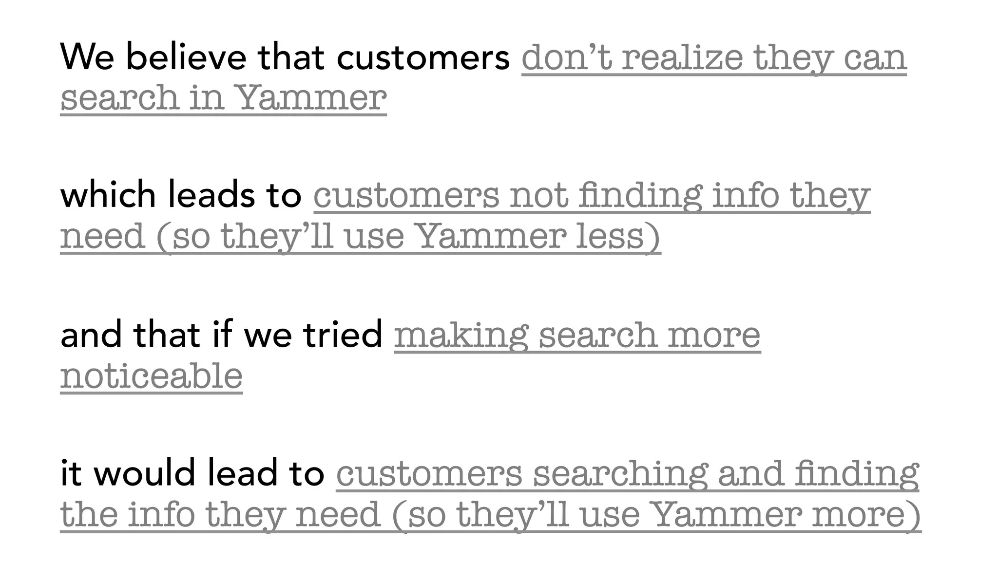 We believe that customers don’t realize they can
search in Yammer
which leads to customers not ﬁnding info they
need (so they’ll use Yammer less)
and that if we tried making search more
noticeable
it would lead to customers searching and ﬁnding
the info they need (so they’ll use Yammer more)
 