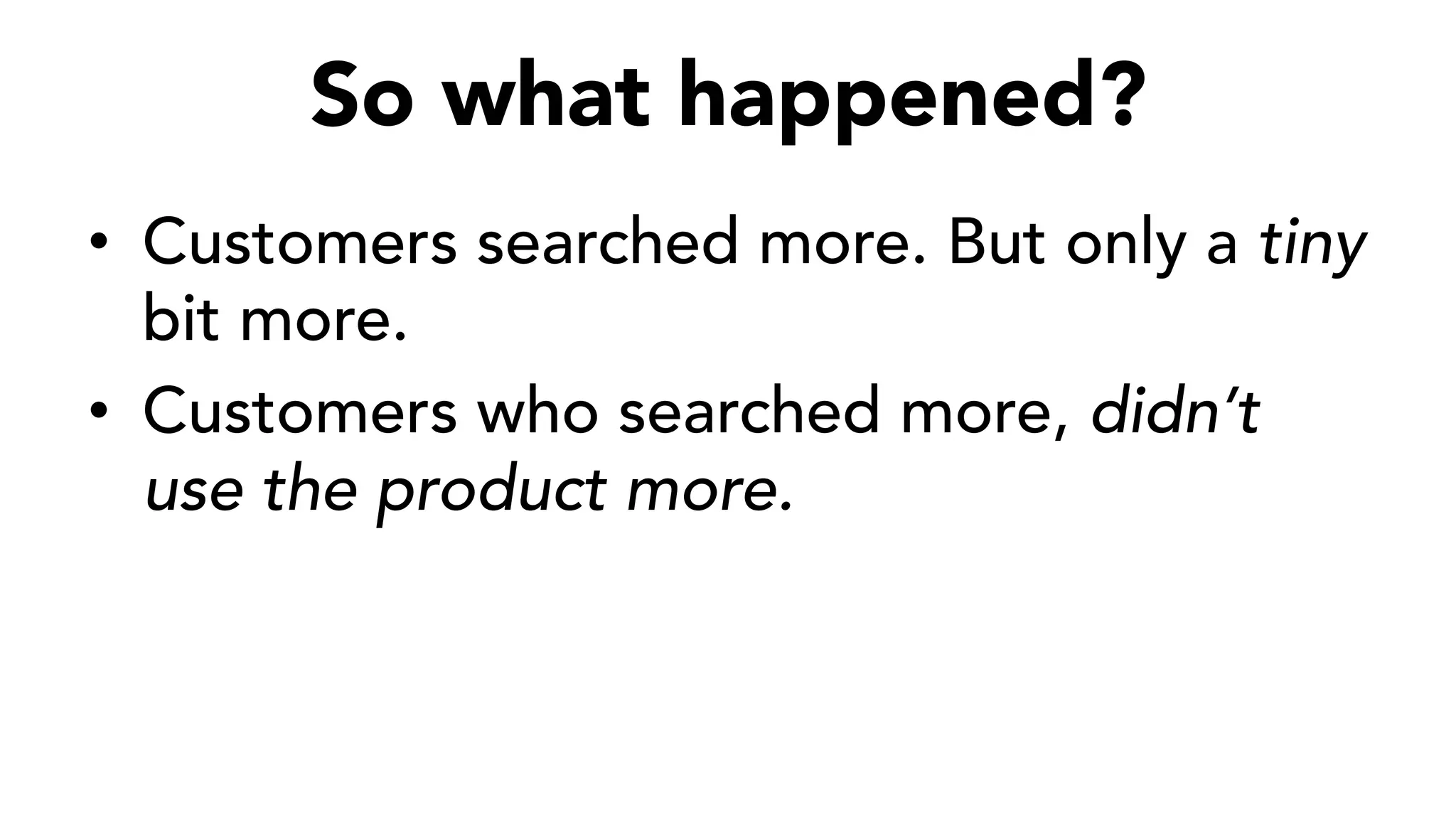 So what happened?
•  Customers searched more. But only a tiny
bit more.
•  Customers who searched more, didn’t
use the product more.
 