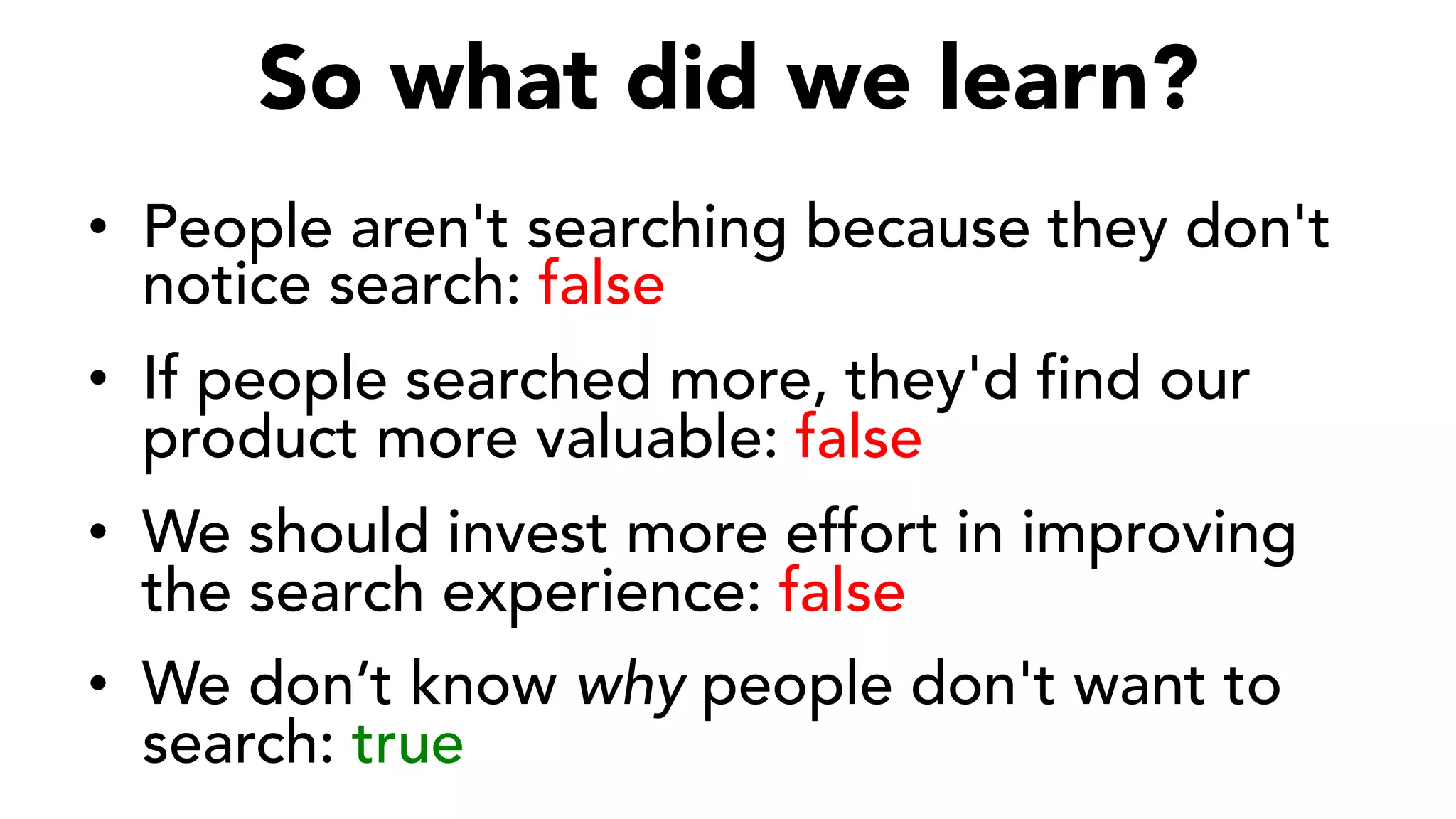 So what did we learn?
•  People aren't searching because they don't
notice search: false
•  If people searched more, they'd find our
product more valuable: false
•  We should invest more effort in improving
the search experience: false
•  We don’t know why people don't want to
search: true
 