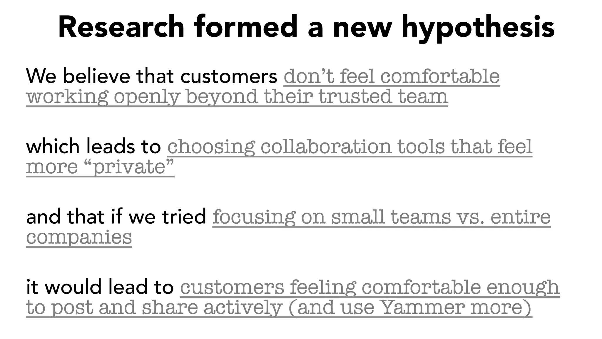 Research formed a new hypothesis
We believe that customers don’t feel comfortable
working openly beyond their trusted team
which leads to choosing collaboration tools that feel
more “private”
and that if we tried focusing on small teams vs. entire
companies
it would lead to customers feeling comfortable enough
to post and share actively (and use Yammer more)
 