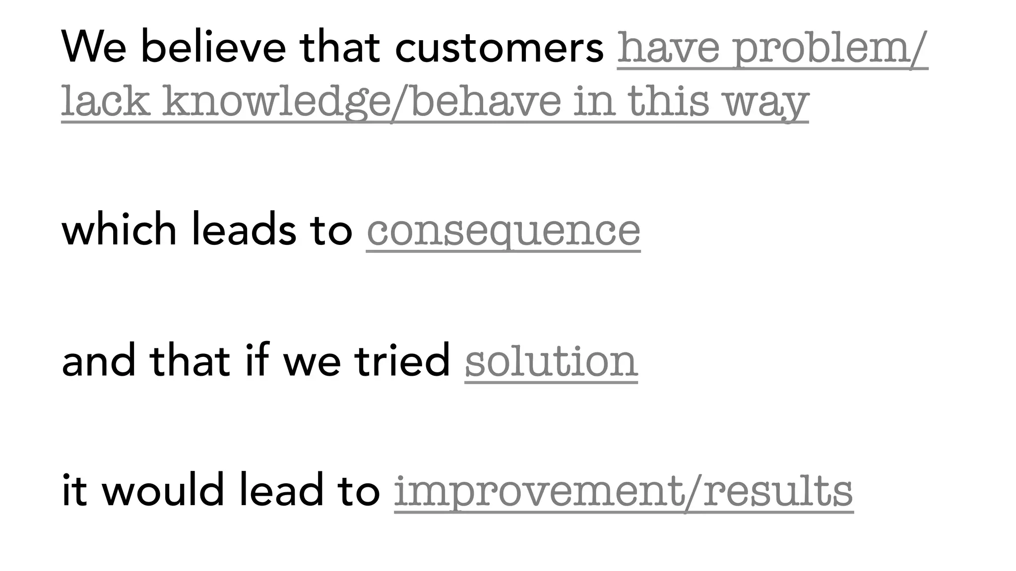 We believe that customers have problem/
lack knowledge/behave in this way
which leads to consequence
and that if we tried solution
it would lead to improvement/results
 