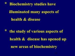 12
* Biochemistry studies have
illuminated many aspects of
health & disease
* the study of various aspects of
health & disease has opened up
new areas of biochemistry
 