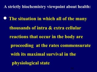 16
• The situation in which all of the many
thousands of intra & extra cellular
reactions that occur in the body are
proceeding at the rates commensurate
with its maximal survival in the
physiological state
A strictly biochemistry viewpoint about health:
 
