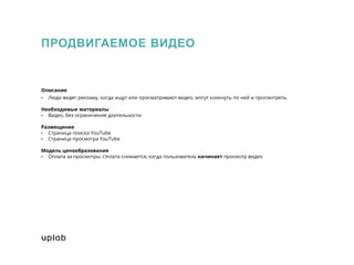 ПРОДВИГАЕМОЕ ВИДЕО
Описание
• Люди видят рекламу, когда ищут или просматривают видео, могут кликнуть по ней и просмотреть.
Необходимые материалы
• Видео, без ограничения длительности
Размещение
• Страница поиска YouTube
• Страница просмотра YouTube
Модель ценообразования
• Оплата за просмотры. Оплата снимается, когда пользователь начинает просмотр видео
 