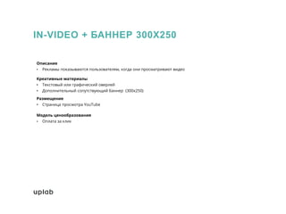 IN-VIDEO + БАННЕР 300Х250
Описание
• Рекламы показываются пользователям, когда они просматривают видео
Креативные материалы
• Текстовый или графический оверлей
• Дополнительный сопутствующий баннер (300x250)
Размещение
• Страница просмотра YouTube
Модель ценообразования
• Оплата за клик
 