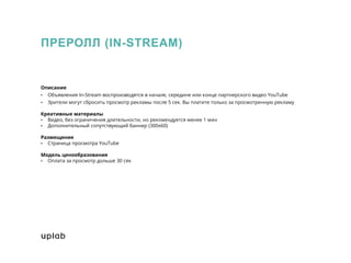 ПРЕРОЛЛ (IN-STREAM)
Описание
• Объявления In-Stream воспроизводятся в начале, середине или конце партнерского видео YouTube
• Зрители могут сбросить просмотр рекламы после 5 сек. Вы платите только за просмотренную рекламу
Креативные материалы
• Видео, без ограничения длительности, но рекомендуется менее 1 мин
• Дополнительный сопутствующий баннер (300x60)
Размещение
• Страница просмотра YouTube
Модель ценообразования
• Оплата за просмотр дольше 30 сек
 