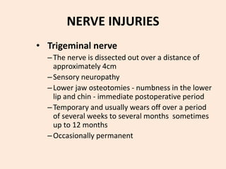 NERVE INJURIES
• Trigeminal nerve
–The nerve is dissected out over a distance of
approximately 4cm
–Sensory neuropathy
–Lower jaw osteotomies - numbness in the lower
lip and chin - immediate postoperative period
–Temporary and usually wears off over a period
of several weeks to several months sometimes
up to 12 months
–Occasionally permanent
 