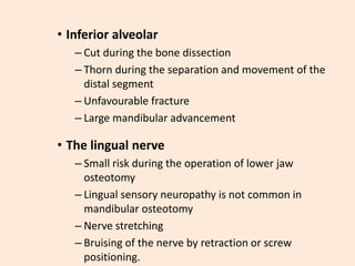 • Inferior alveolar
– Cut during the bone dissection
– Thorn during the separation and movement of the
distal segment
– Unfavourable fracture
– Large mandibular advancement
• The lingual nerve
– Small risk during the operation of lower jaw
osteotomy
– Lingual sensory neuropathy is not common in
mandibular osteotomy
– Nerve stretching
– Bruising of the nerve by retraction or screw
positioning.
 