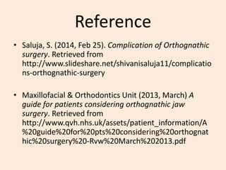 Reference
• Saluja, S. (2014, Feb 25). Complication of Orthognathic
surgery. Retrieved from
http://www.slideshare.net/shivanisaluja11/complicatio
ns-orthognathic-surgery
• Maxillofacial & Orthodontics Unit (2013, March) A
guide for patients considering orthognathic jaw
surgery. Retrieved from
http://www.qvh.nhs.uk/assets/patient_information/A
%20guide%20for%20pts%20considering%20orthognat
hic%20surgery%20-Rvw%20March%202013.pdf
 