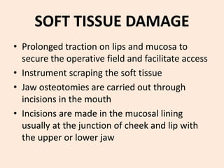 SOFT TISSUE DAMAGE
• Prolonged traction on lips and mucosa to
secure the operative field and facilitate access
• Instrument scraping the soft tissue
• Jaw osteotomies are carried out through
incisions in the mouth
• Incisions are made in the mucosal lining
usually at the junction of cheek and lip with
the upper or lower jaw
 