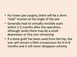 • For lower jaw surgery, there will be a 3mm
“stab” incision at the angle of the jaw
• Generally heal to virtually invisible scars
within 1-2 months after the operation,
although rarely there may be a small
depression or tiny scar remaining
• If a bone graft has been used from the hip, the
scar will remain a little conspicuous for 6 to 8
months and it will never disappear entirely.
 