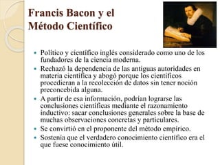 Francis Bacon y el
Método Científico
 Político y científico inglés considerado como uno de los
fundadores de la ciencia moderna.
 Rechazó la dependencia de las antiguas autoridades en
materia científica y abogó porque los científicos
procedieran a la recolección de datos sin tener noción
preconcebida alguna.
 A partir de esa información, podrían lograrse las
conclusiones científicas mediante el razonamiento
inductivo: sacar conclusiones generales sobre la base de
muchas observaciones concretas y particulares.
 Se convirtió en el proponente del método empírico.
 Sostenía que el verdadero conocimiento científico era el
que fuese conocimiento útil.
 