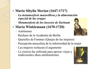  Maria Sibylla Merian (1647-1717)
◦ La metamorfosis maravillosa y la alimentación
especial de las orugas
◦ Metamorfosis de los insectos de Surinam
 Maria Winklemann (1670-1720)
◦ Astrónoma
◦ Rechazo de la Academia de Berlín
◦ Querelles de Femmes (Quejas de las mujeres)
◦ Percepción masculina de la inferioridad de la mujer
◦ Las mujeres rechazan el argumento
◦ La ciencia fue utilizada para apoyar viejas y
tradicionales ideas antifeministas
 