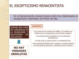 EL ESCEPTICISMO RENACENTISTA
En el Renacimiento recobra fuerza entre los intelectuales el
escepticismo helenístico de Pirrón de Elis.
SUPONE UNA TOMA
DE CONCIENCIA DE
LA FALIBILIDAD Y
RELATIVIDAD DE
LOS JUICIOS
NO HAY
VERDADES
ABSOLUTAS
• Los juicios de los sentidos son falibles. Los sentidos son
fuente de error y proporcionan conocimiento subjetivo
• Los razonamientos silogísticos no son totalmente
demostrativos
• A todo juicio se puede oponer un contraargumento.
• Hay grandes dificultades para conseguir el consenso debido
a la diversidad de opiniones y costumbres de los hombres
RAZONES
 