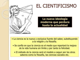 EL CIENTIFICISMO
La nueva ideología
moderna que perdura
hasta la actualidad
• La ciencia es la nueva y exclusiva fuente del saber, substituyendo
a la religión y la filosofía.
• Se confía en que la ciencia es el medio que reportará la mejora
de la vida humana sin límite y por tanto la felicidad.
• El método de la ciencia será el modelo a seguir por los otros
saberes como la filosofía, las ciencias sociales etc.
 