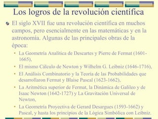 Los logros de la revolución científica
El siglo XVII fue una revolución científica en muchos
campos, pero esencialmente en las matemáticas y en la
astronomía. Algunas de las principales obras de la
época:
• La Geometría Analítica de Descartes y Pierre de Fermat (1601-
1665),
• El mismo Cálculo de Newton y Wilhelm G. Leibniz (1646-1716),
• El Análisis Combinatorio y la Teoría de las Probabilidades que
desarrollaron Fermat y Blaise Pascal (1623-1662),
• La Aritmética superior de Fermat, la Dinámica de Galileo y de
Isaac Newton (1642-1727) y La Gravitación Universal de
Newton,
• La Geometría Proyectiva de Gerard Desargues (1593-1662) y
Pascal, y hasta los principios de la Lógica Simbólica con Leibniz.
 