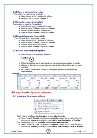 Excel 2007 M. CHETTO3333
3-4-Effacer le contenu d’une cellule
Pour effacer le contenu d’une cellule :
Sélectionnez la (es) cellule(s) à effacer.
Appuyez sur la touche « Suppr »
3-5-Copier le contenu d’une cellule
Pour copier le contenu d’une cellule :
Sélectionnez la (es) cellule(s) à copier.
Dans le menu Edition cliquez sur Copier.
Activez la (es) cellule(s) de destination
Dans le menu Edition cliquez sur Coller
3-6-Déplacer le contenu d’une cellule
Pour déplacer le contenu d’une cellule :
Sélectionnez la (es) cellule(s) à déplacer.
Dans le menu Edition cliquez sur Couper.
Activez la cellule de destination
Dans le menu Edition cliquez sur Coller
3-7-Recopie incrémentée et répétitive
Sélectionnez une cellule de données
Placez le pointeur sur le petit carré noir au coin inférieur droit de la cellule
Gardez le doigt sur le bouton gauche, puis déplacez le pointeur vers le sens
souhaité
Le contenu de la cellule va se recopier (incrémentée) dans les cellules
sélectionnées.
Exemple :
4- La gestion des lignes et colonnes
4-1- Insérer une ligne ou une colonne
Pour insérer une ligne au dessus de la ligne sélectionnée:
Sous l’onglet Accueil, dans le groupe cellule, cliquez sur la petite flèche de
commande Insérer puis sélectionnez insérer des lignes dans la feuilles.
Pour insérer une colonne à gauche de la colonne sélectionnée:
Sous l’onglet Accueil, dans le groupe cellule, cliquez sur la petite flèche de
commande Insérer puis sélectionnez insérer des colonnes dans la feuilles.
 
