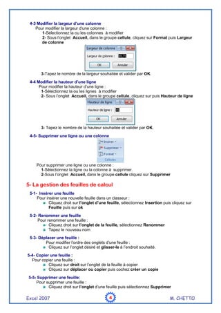 Excel 2007 M. CHETTO4444
4-3 Modifier la largeur d’une colonne
Pour modifier la largeur d’une colonne :
1-Sélectionnez la ou les colonnes à modifier
2- Sous l’onglet Accueil, dans le groupe cellule, cliquez sur Format puis Largeur
de colonne
3-Tapez le nombre de la largeur souhaitée et valider par OK.
4-4 Modifier la hauteur d’une ligne
Pour modifier la hauteur d’une ligne :
1-Sélectionnez la ou les lignes à modifier
2- Sous l’onglet Accueil, dans le groupe cellule, cliquez sur puis Hauteur de ligne
3- Tapez le nombre de la hauteur souhaitée et valider par OK.
4-5- Supprimer une ligne ou une colonne
Pour supprimer une ligne ou une colonne :
1-Sélectionnez la ligne ou la colonne à supprimer.
2-Sous l’onglet Accueil, dans le groupe cellule cliquez sur Supprimer
5- La gestion des feuilles de calcul
5-1- Insérer une feuille
Pour insérer une nouvelle feuille dans un classeur :
Cliquez droit sur l’onglet d’une feuille, sélectionnez Insertion puis cliquez sur
Feuille puis sur ok
5-2- Renommer une feuille
Pour renommer une feuille :
Cliquez droit sur l’onglet de la feuille, sélectionnez Renommer
Tapez le nouveau nom
5-3- Déplacer une feuille :
Pour modifier l’ordre des onglets d’une feuille :
Cliquez sur l’onglet désiré et glisser-le à l’endroit souhaité.
5-4- Copier une feuille :
Pour copier une feuille :
Cliquez sur droit sur l’onglet de la feuille à copier
Cliquez sur déplacer ou copier puis cochez créer un copie
5-5- Supprimer une feuille:
Pour supprimer une feuille :
Cliquez droit sur l’onglet d’une feuille puis sélectionnez Supprimer
 