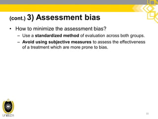 (cont.) 3) Assessment bias
• How to minimize the assessment bias?
– Use a standardized method of evaluation across both groups.
– Avoid using subjective measures to assess the effectiveness
of a treatment which are more prone to bias.
10
 