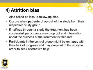 4) Attrition bias
• Also called as loss-to-follow-up bias.
• Occurs when patients drop out of the study from their
respective study group.
• If halfway through a study the treatment has been
successful, participants may drop out and information
about the success of the treatment is then lost.
• Participants in the control group might be unhappy with
their lack of progress and may drop out of the study in
order to seek alternative help.
11
 