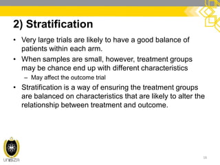 2) Stratification
• Very large trials are likely to have a good balance of
patients within each arm.
• When samples are small, however, treatment groups
may be chance end up with different characteristics
– May affect the outcome trial
• Stratification is a way of ensuring the treatment groups
are balanced on characteristics that are likely to alter the
relationship between treatment and outcome.
16
 
