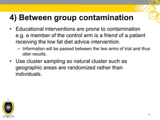 4) Between group contamination
• Educational interventions are prone to contamination
e.g. a member of the control arm is a friend of a patient
receiving the low fat diet advice intervention.
– Information will be passed between the two arms of trial and thus
alter results.
• Use cluster sampling so natural cluster such as
geographic areas are randomized rather than
individuals.
20
 