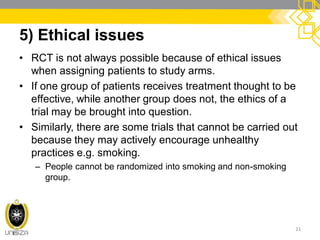 5) Ethical issues
• RCT is not always possible because of ethical issues
when assigning patients to study arms.
• If one group of patients receives treatment thought to be
effective, while another group does not, the ethics of a
trial may be brought into question.
• Similarly, there are some trials that cannot be carried out
because they may actively encourage unhealthy
practices e.g. smoking.
– People cannot be randomized into smoking and non-smoking
group.
21
 
