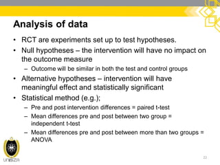 Analysis of data
• RCT are experiments set up to test hypotheses.
• Null hypotheses – the intervention will have no impact on
the outcome measure
– Outcome will be similar in both the test and control groups
• Alternative hypotheses – intervention will have
meaningful effect and statistically significant
• Statistical method (e.g.);
– Pre and post intervention differences = paired t-test
– Mean differences pre and post between two group =
independent t-test
– Mean differences pre and post between more than two groups =
ANOVA
22
 