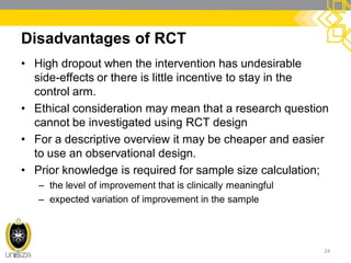 Disadvantages of RCT
• High dropout when the intervention has undesirable
side-effects or there is little incentive to stay in the
control arm.
• Ethical consideration may mean that a research question
cannot be investigated using RCT design
• For a descriptive overview it may be cheaper and easier
to use an observational design.
• Prior knowledge is required for sample size calculation;
– the level of improvement that is clinically meaningful
– expected variation of improvement in the sample
24
 