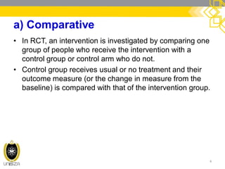a) Comparative
• In RCT, an intervention is investigated by comparing one
group of people who receive the intervention with a
control group or control arm who do not.
• Control group receives usual or no treatment and their
outcome measure (or the change in measure from the
baseline) is compared with that of the intervention group.
4
 