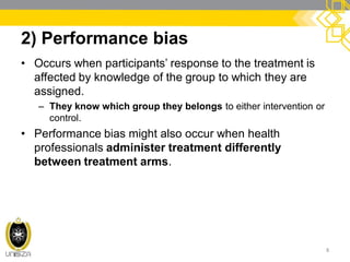 2) Performance bias
• Occurs when participants’ response to the treatment is
affected by knowledge of the group to which they are
assigned.
– They know which group they belongs to either intervention or
control.
• Performance bias might also occur when health
professionals administer treatment differently
between treatment arms.
8
 