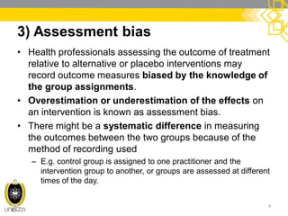 3) Assessment bias
• Health professionals assessing the outcome of treatment
relative to alternative or placebo interventions may
record outcome measures biased by the knowledge of
the group assignments.
• Overestimation or underestimation of the effects on
an intervention is known as assessment bias.
• There might be a systematic difference in measuring
the outcomes between the two groups because of the
method of recording used
– E.g. control group is assigned to one practitioner and the
intervention group to another, or groups are assessed at different
times of the day.
9
 