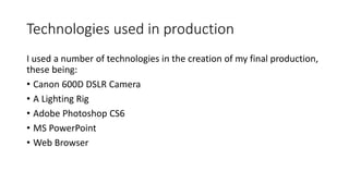 Technologies used in production
I used a number of technologies in the creation of my final production,
these being:
• Canon 600D DSLR Camera
• A Lighting Rig
• Adobe Photoshop CS6
• MS PowerPoint
• Web Browser
 