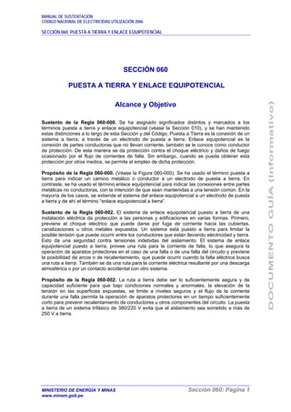 MANUAL DE SUSTENTACIÓN
CÓDIGO NACIONAL DE ELECTRICIDAD UTILIZACIÓN 2006
SECCIÓN 060: PUESTA A TIERRA Y ENLACE EQUIPOTENCIAL
MINISTERIO DE ENERGÍA Y MINAS Sección 060: Página 1
www.minem.gob.pe
SECCIÓN 060
PUESTA A TIERRA Y ENLACE EQUIPOTENCIAL
Alcance y Objetivo
Sustento de la Regla 060-000. Se ha asignado significados distintos y marcados a los
términos puesta a tierra y enlace equipotencial (véase la Sección 010), y se han mantenido
estas distinciones a lo largo de esta Sección y del Código. Puesta a Tierra es la conexión de un
sistema a tierra, a través de un electrodo de puesta a tierra. Enlace equipotencial es la
conexión de partes conductoras que no llevan corriente, también se le conoce como conductor
de protección. De esta manera se da protección contra el choque eléctrico y daños de fuego
ocasionado por el flujo de corrientes de falla. Sin embargo, cuando se pueda obtener esta
protección por otros medios, se permite el empleo de dicha protección.
Propósito de la Regla 060-000. (Véase la Figura 060-000). Se ha usado el término puesta a
tierra para indicar un camino metálico o conductor a un electrodo de puesta a tierra. En
contraste, se ha usado el término enlace equipotencial para indicar las conexiones entre partes
metálicas no conductoras, con la intención de que sean mantenidas a una tensión común. En la
mayoría de los casos, se extiende el sistema del enlace equipotencial a un electrodo de puesta
a tierra y de ahí el término “enlace equipotencial a tierra”.
Sustento de la Regla 060-002. El sistema de enlace equipotencial puesto a tierra de una
instalación eléctrica da protección a las personas y edificaciones en varias formas. Primero,
previene el choque eléctrico que puede darse por fuga de corriente hacia las cubiertas,
canalizaciones u otros metales expuestos. Un sistema está puesto a tierra para limitar la
posible tensión que puede ocurrir entre los conductores que están llevando electricidad y tierra.
Esto da una seguridad contra tensiones indebidas del aislamiento. El sistema de enlace
equipotencial puesto a tierra, provee una ruta para la corriente de falla, lo que asegura la
operación de aparatos protectores en el caso de una falla o de una falla del circuito y previene
la posibilidad de arcos o de recalentamiento, que puede ocurrir cuando la falla eléctrica busca
una ruta a tierra. También se da una ruta para la corriente eléctrica resultante por una descarga
atmosférica o por un contacto accidental con otro sistema.
Propósito de la Regla 060-002. La ruta a tierra debe ser lo suficientemente segura y de
capacidad suficiente para que bajo condiciones normales y anormales, la elevación de la
tensión en las superficies expuestas, se limite a niveles seguros y el flujo de la corriente
durante una falla permita la operación de aparatos protectores en un tiempo suficientemente
corto para prevenir recalentamiento de conductores u otros componentes del circuito. La puesta
a tierra de un sistema trifásico de 380/220 V evita que el aislamiento sea sometido a más de
250 V a tierra.
 