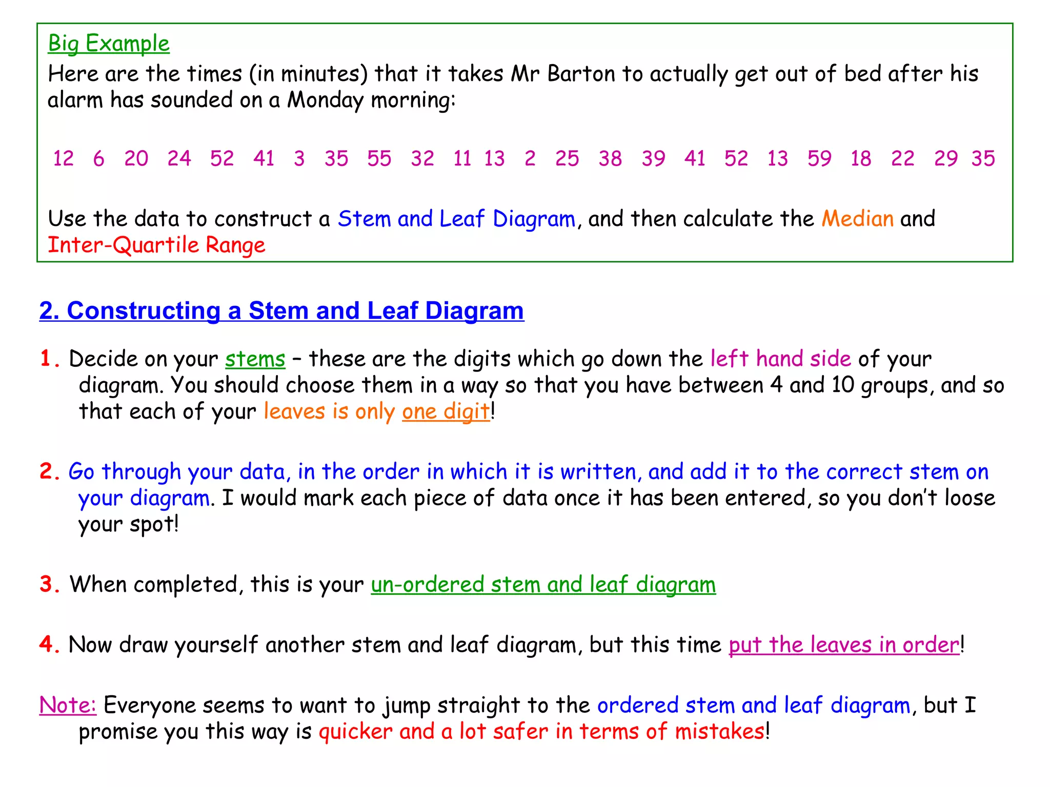 2. Constructing a Stem and Leaf Diagram
1. Decide on your stems – these are the digits which go down the left hand side of your
diagram. You should choose them in a way so that you have between 4 and 10 groups, and so
that each of your leaves is only one digit!
2. Go through your data, in the order in which it is written, and add it to the correct stem on
your diagram. I would mark each piece of data once it has been entered, so you don’t loose
your spot!
3. When completed, this is your un-ordered stem and leaf diagram
4. Now draw yourself another stem and leaf diagram, but this time put the leaves in order!
Note: Everyone seems to want to jump straight to the ordered stem and leaf diagram, but I
promise you this way is quicker and a lot safer in terms of mistakes!
Big Example
Here are the times (in minutes) that it takes Mr Barton to actually get out of bed after his
alarm has sounded on a Monday morning:
12 6 20 24 52 41 3 35 55 32 11 13 2 25 38 39 41 52 13 59 18 22 29 35
Use the data to construct a Stem and Leaf Diagram, and then calculate the Median and
Inter-Quartile Range
 