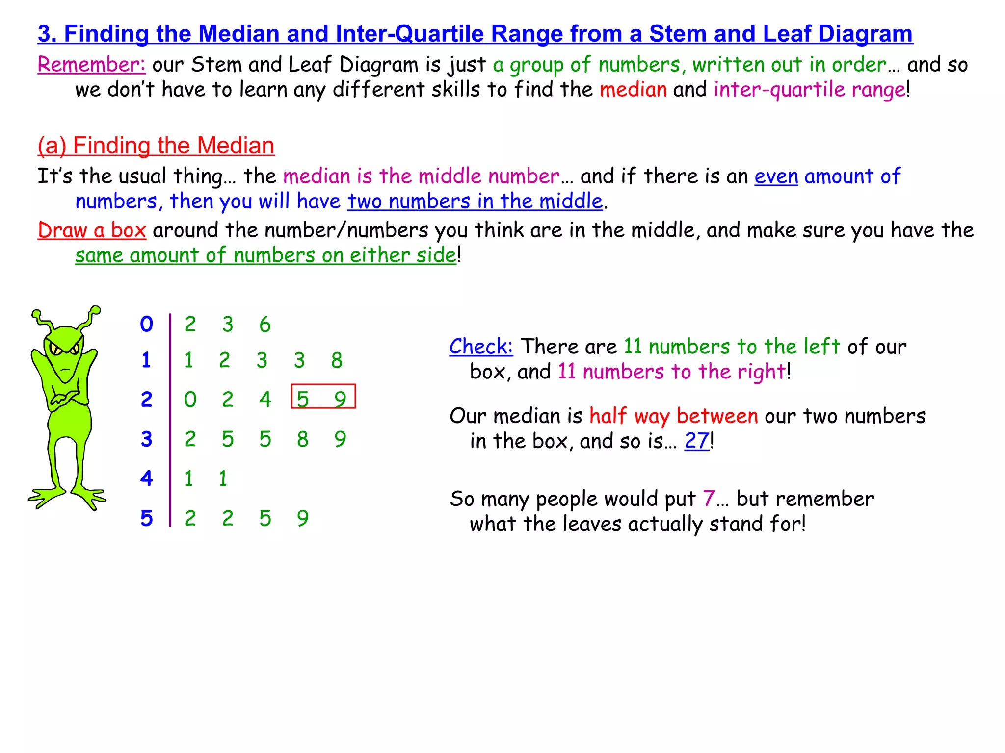 3. Finding the Median and Inter-Quartile Range from a Stem and Leaf Diagram
Remember: our Stem and Leaf Diagram is just a group of numbers, written out in order… and so
we don’t have to learn any different skills to find the median and inter-quartile range!
(a) Finding the Median
It’s the usual thing… the median is the middle number… and if there is an even amount of
numbers, then you will have two numbers in the middle.
Draw a box around the number/numbers you think are in the middle, and make sure you have the
same amount of numbers on either side!
0 2 3 6
1 1 2 3 3 8
2 0 2 4 5 9
3 2 5 5 8 9
4 1 1
5 2 2 5 9
Check: There are 11 numbers to the left of our
box, and 11 numbers to the right!
Our median is half way between our two numbers
in the box, and so is… 27!
So many people would put 7… but remember
what the leaves actually stand for!
 