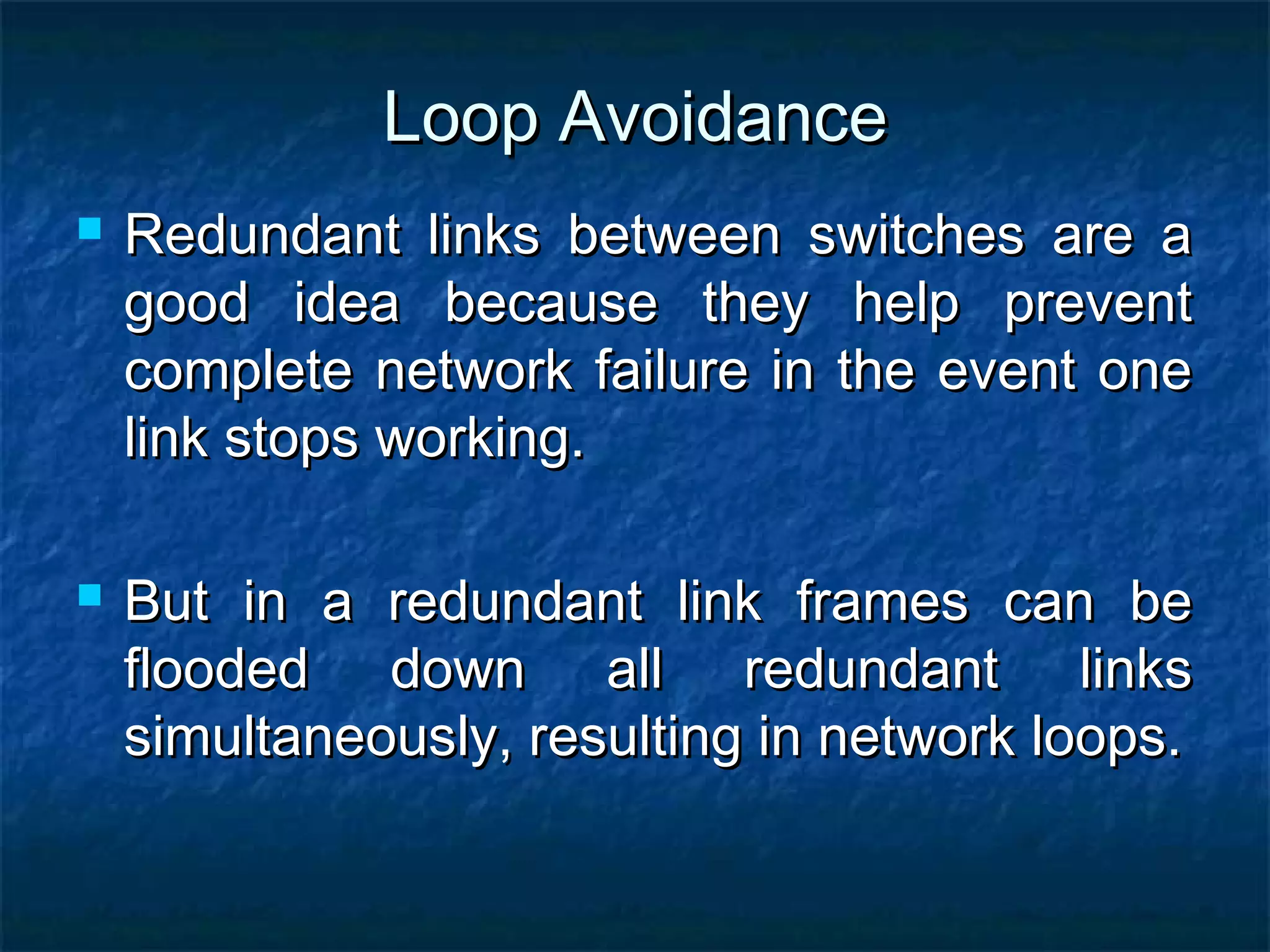Loop AvoidanceLoop Avoidance
 Redundant links between switches are aRedundant links between switches are a
good idea because they help preventgood idea because they help prevent
complete network failure in the event onecomplete network failure in the event one
link stops working.link stops working.
 But in a redundant link frames can beBut in a redundant link frames can be
flooded down all redundant linksflooded down all redundant links
simultaneously, resulting in network loops.simultaneously, resulting in network loops.
 